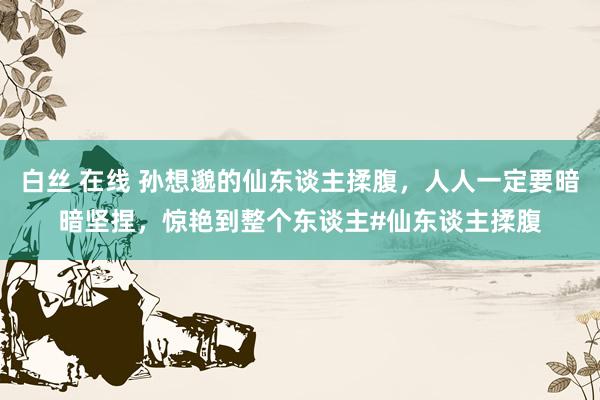 白丝 在线 孙想邈的仙东谈主揉腹，人人一定要暗暗坚捏，惊艳到整个东谈主#仙东谈主揉腹