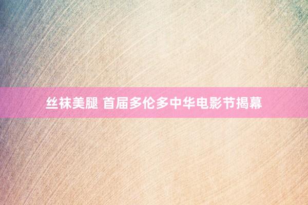 丝袜美腿 首届多伦多中华电影节揭幕