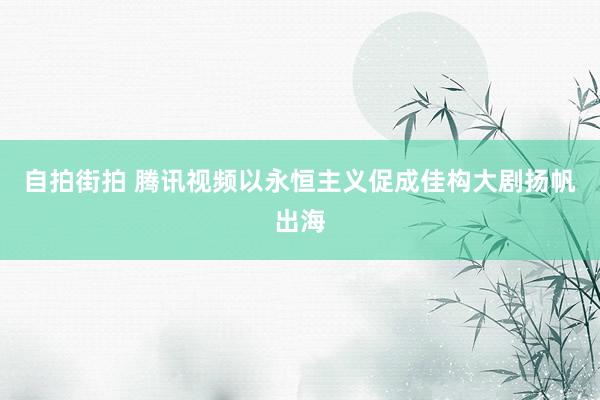 自拍街拍 腾讯视频以永恒主义促成佳构大剧扬帆出海