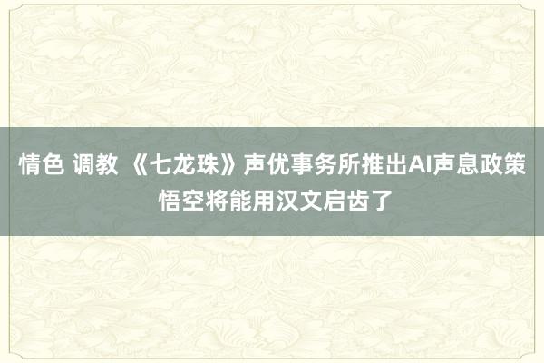 情色 调教 《七龙珠》声优事务所推出AI声息政策 悟空将能用汉文启齿了