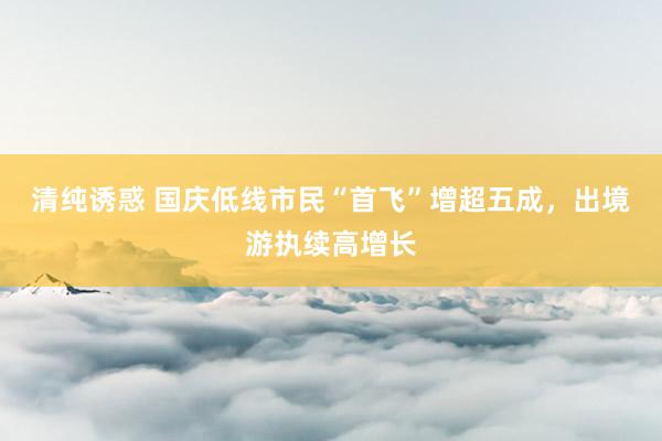 清纯诱惑 国庆低线市民“首飞”增超五成，出境游执续高增长