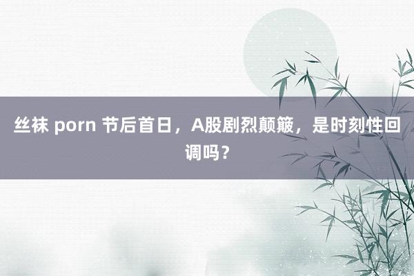 丝袜 porn 节后首日，A股剧烈颠簸，是时刻性回调吗？