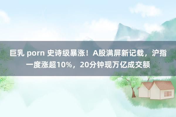 巨乳 porn 史诗级暴涨！A股满屏新记载，沪指一度涨超10%，20分钟现万亿成交额