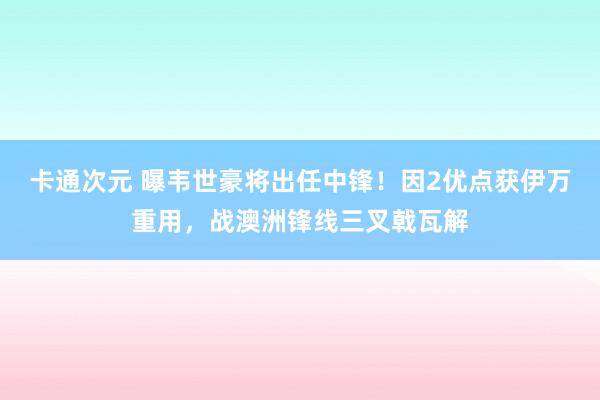 卡通次元 曝韦世豪将出任中锋！因2优点获伊万重用，战澳洲锋线三叉戟瓦解