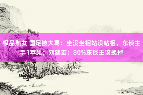 极品熟女 国足被大骂：坐没坐相站没站相，东谈主手1苹果；刘建宏：80%东谈主该换掉