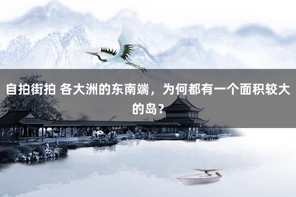 自拍街拍 各大洲的东南端，为何都有一个面积较大的岛？