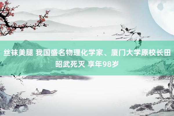 丝袜美腿 我国盛名物理化学家、厦门大学原校长田昭武死灭 享年98岁