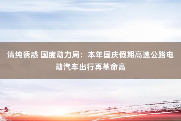清纯诱惑 国度动力局：本年国庆假期高速公路电动汽车出行再革命高