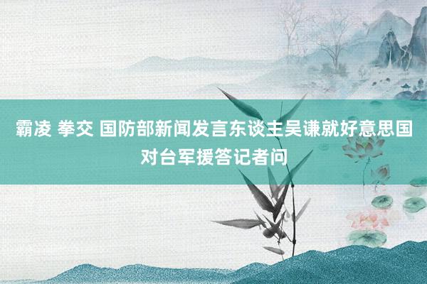 霸凌 拳交 国防部新闻发言东谈主吴谦就好意思国对台军援答记者问