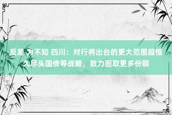 反差 为不知 四川：对行将出台的更大范围超恒久尽头国债等战略，致力图取更多份额