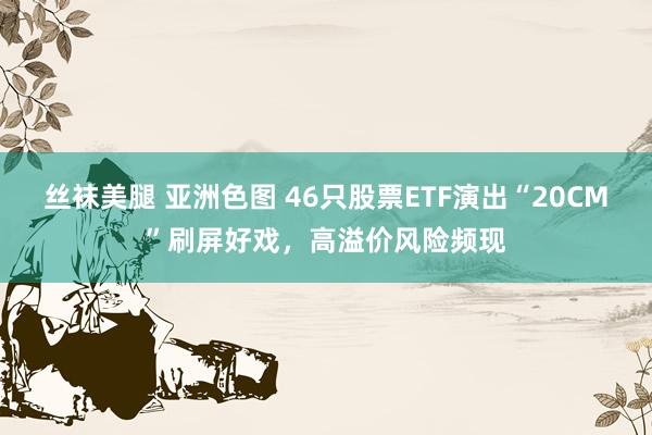 丝袜美腿 亚洲色图 46只股票ETF演出“20CM”刷屏好戏，高溢价风险频现