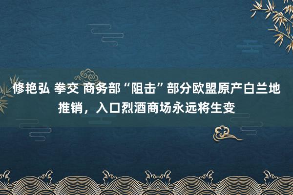修艳弘 拳交 商务部“阻击”部分欧盟原产白兰地推销，入口烈酒商场永远将生变