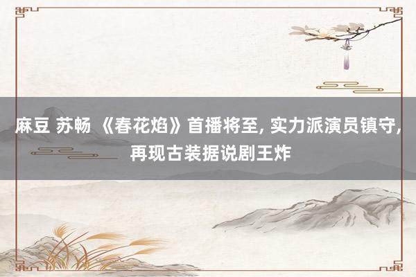 麻豆 苏畅 《春花焰》首播将至， 实力派演员镇守， 再现古装据说剧王炸