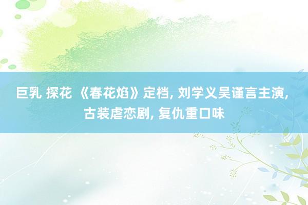 巨乳 探花 《春花焰》定档， 刘学义吴谨言主演， 古装虐恋剧， 复仇重口味