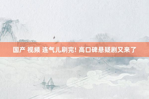国产 视频 连气儿刷完! 高口碑悬疑剧又来了
