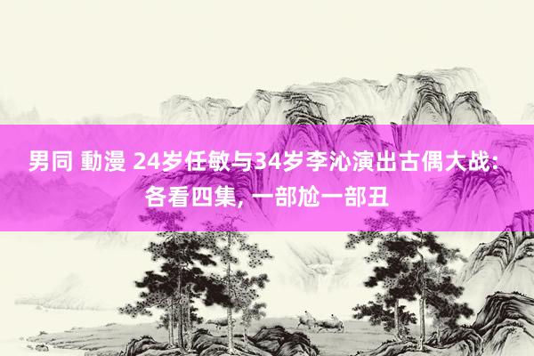 男同 動漫 24岁任敏与34岁李沁演出古偶大战: 各看四集， 一部尬一部丑