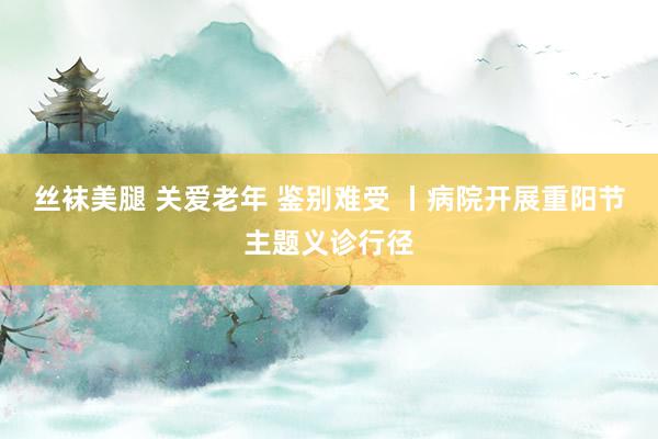 丝袜美腿 关爱老年 鉴别难受 丨病院开展重阳节主题义诊行径