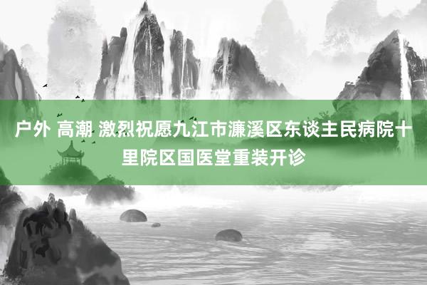 户外 高潮 激烈祝愿九江市濂溪区东谈主民病院十里院区国医堂重装开诊