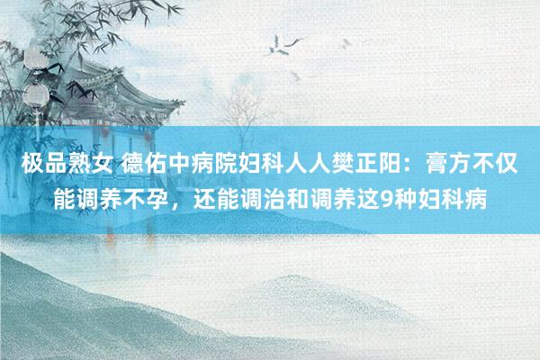 极品熟女 德佑中病院妇科人人樊正阳：膏方不仅能调养不孕，还能调治和调养这9种妇科病