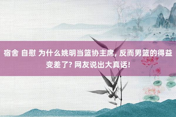 宿舍 自慰 为什么姚明当篮协主席， 反而男篮的得益变差了? 网友说出大真话!