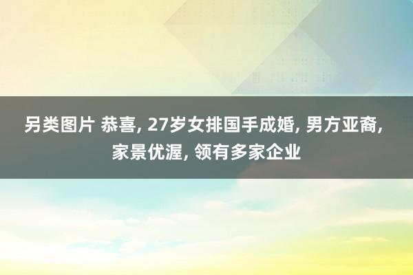 另类图片 恭喜， 27岁女排国手成婚， 男方亚裔， 家景优渥， 领有多家企业