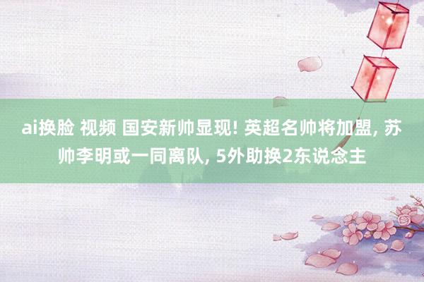 ai换脸 视频 国安新帅显现! 英超名帅将加盟， 苏帅李明或一同离队， 5外助换2东说念主