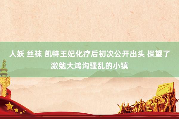 人妖 丝袜 凯特王妃化疗后初次公开出头 探望了激勉大鸿沟骚乱的小镇