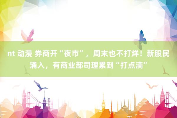 nt 动漫 券商开“夜市”，周末也不打烊！新股民涌入，有商业部司理累到“打点滴”