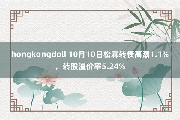 hongkongdoll 10月10日松霖转债高潮1.1%，转股溢价率5.24%