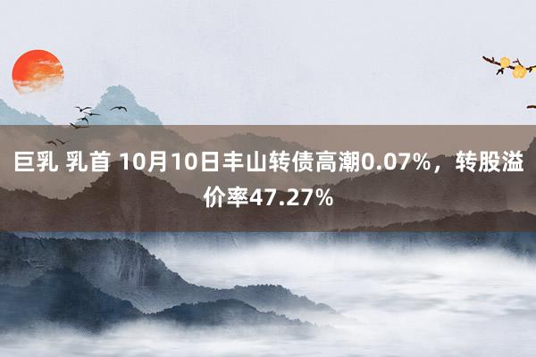 巨乳 乳首 10月10日丰山转债高潮0.07%，转股溢价率47.27%