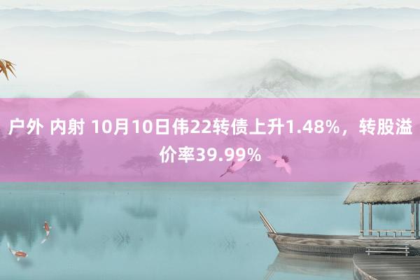 户外 内射 10月10日伟22转债上升1.48%，转股溢价率39.99%
