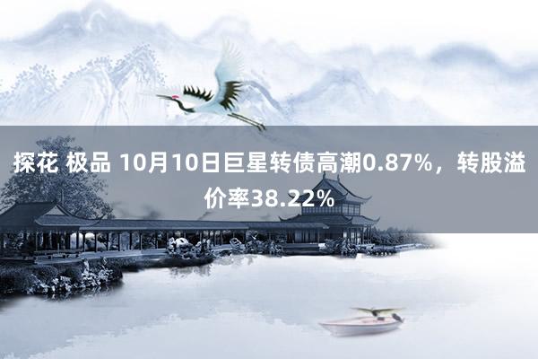 探花 极品 10月10日巨星转债高潮0.87%，转股溢价率38.22%