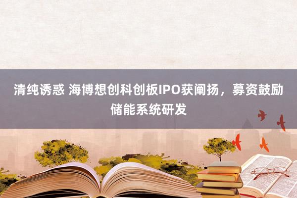 清纯诱惑 海博想创科创板IPO获阐扬，募资鼓励储能系统研发