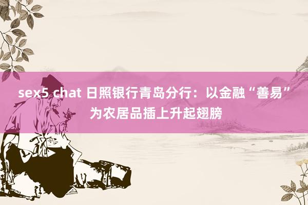 sex5 chat 日照银行青岛分行：以金融“善易” 为农居品插上升起翅膀