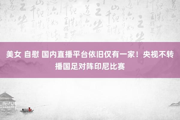 美女 自慰 国内直播平台依旧仅有一家！央视不转播国足对阵印尼比赛