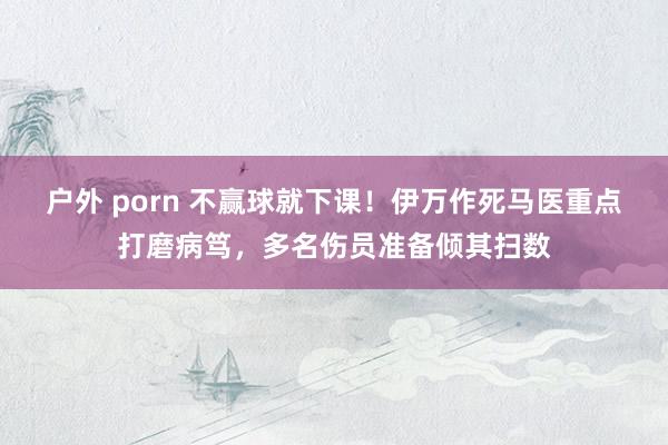 户外 porn 不赢球就下课！伊万作死马医重点打磨病笃，多名伤员准备倾其扫数