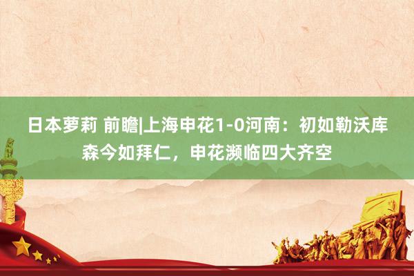 日本萝莉 前瞻|上海申花1-0河南：初如勒沃库森今如拜仁，申花濒临四大齐空