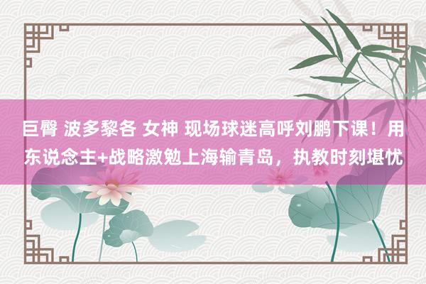 巨臀 波多黎各 女神 现场球迷高呼刘鹏下课！用东说念主+战略激勉上海输青岛，执教时刻堪忧