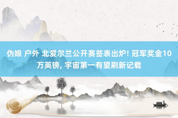 伪娘 户外 北爱尔兰公开赛签表出炉! 冠军奖金10万英镑， 宇宙第一有望刷新记载