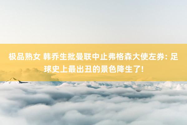 极品熟女 韩乔生批曼联中止弗格森大使左券: 足球史上最出丑的景色降生了!