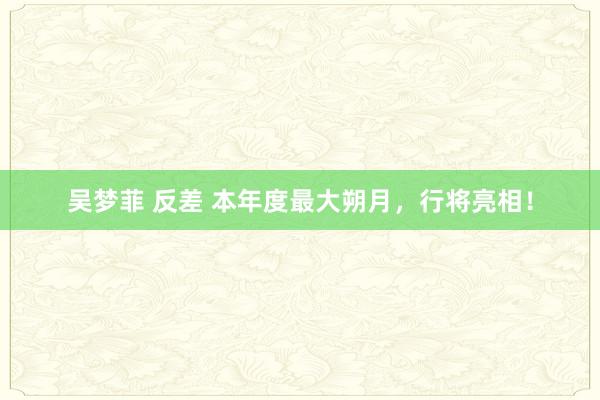 吴梦菲 反差 本年度最大朔月，行将亮相！
