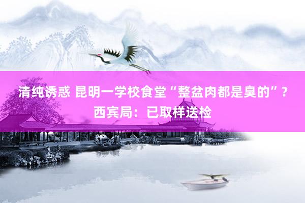清纯诱惑 昆明一学校食堂“整盆肉都是臭的”？西宾局：已取样送检