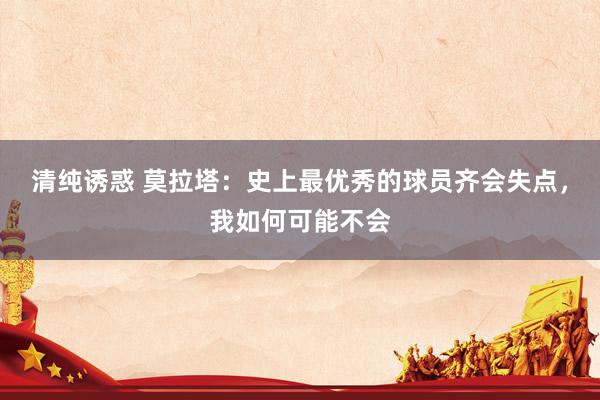 清纯诱惑 莫拉塔：史上最优秀的球员齐会失点，我如何可能不会