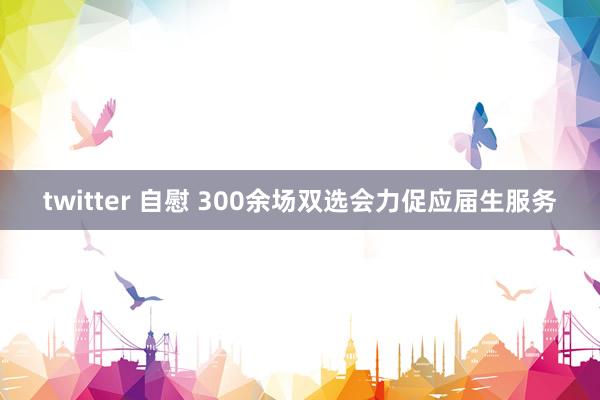 twitter 自慰 300余场双选会力促应届生服务