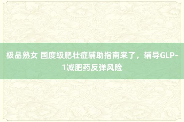 极品熟女 国度级肥壮症辅助指南来了，辅导GLP-1减肥药反弹风险