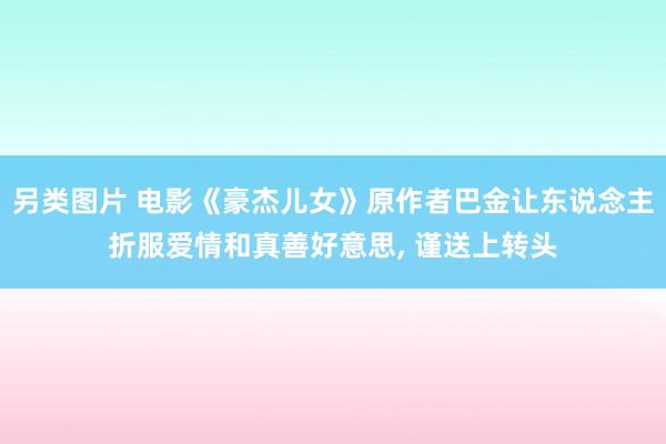 另类图片 电影《豪杰儿女》原作者巴金让东说念主折服爱情和真善好意思， 谨送上转头
