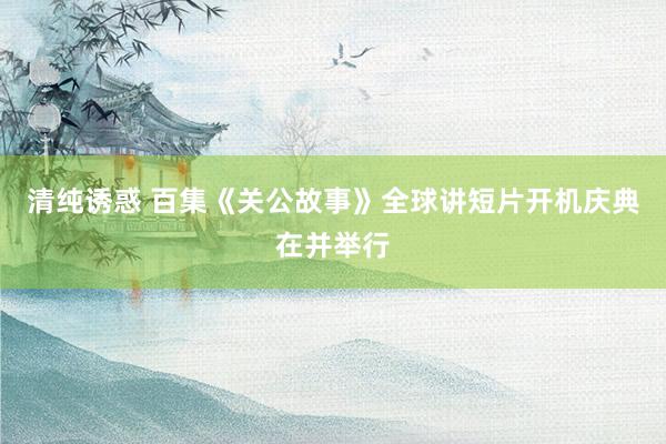 清纯诱惑 百集《关公故事》全球讲短片开机庆典在并举行