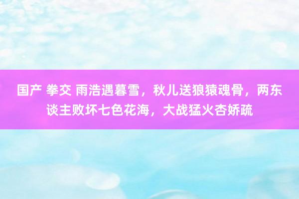国产 拳交 雨浩遇暮雪，秋儿送狼猿魂骨，两东谈主败坏七色花海，大战猛火杏娇疏