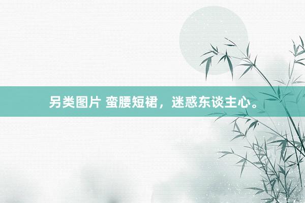 另类图片 蛮腰短裙，迷惑东谈主心。