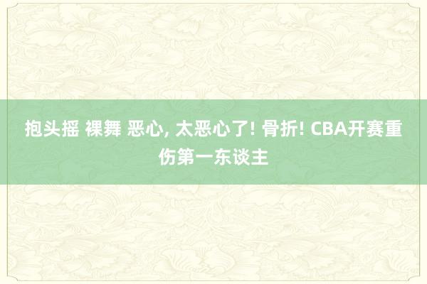 抱头摇 裸舞 恶心， 太恶心了! 骨折! CBA开赛重伤第一东谈主